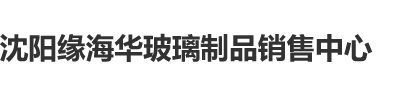 暴肏美女大肉屄沈阳缘海华玻璃制品销售中心